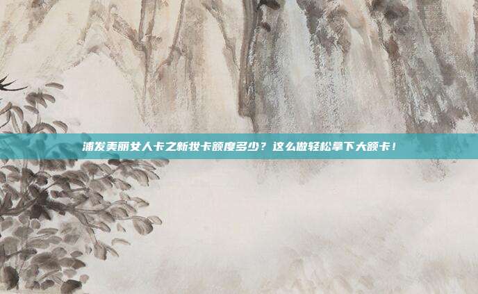 浦发美丽女人卡之新妆卡额度多少?这么做轻松拿下大额卡!