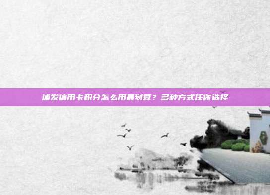 浦发信用卡积分怎么用最划算?多种方式任你选择