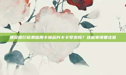 建设银行磁条信用卡换芯片卡卡号变吗?这些事项要注意