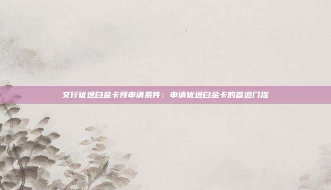 交行优逸白金卡预申请条件：申请优逸白金卡的首道门槛