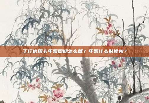 工行信用卡年费周期怎么算？年费什么时候扣？