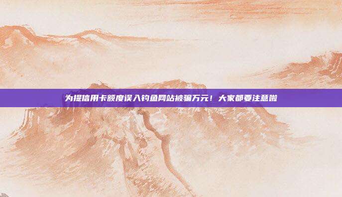 为提信用卡额度误入钓鱼网站被骗万元！大家都要注意啦