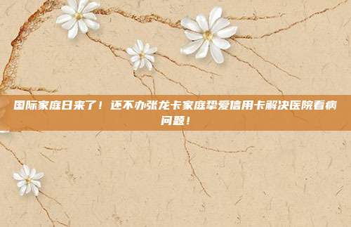 国际家庭日来了!还不办张龙卡家庭挚爱信用卡解决医院看病问题!