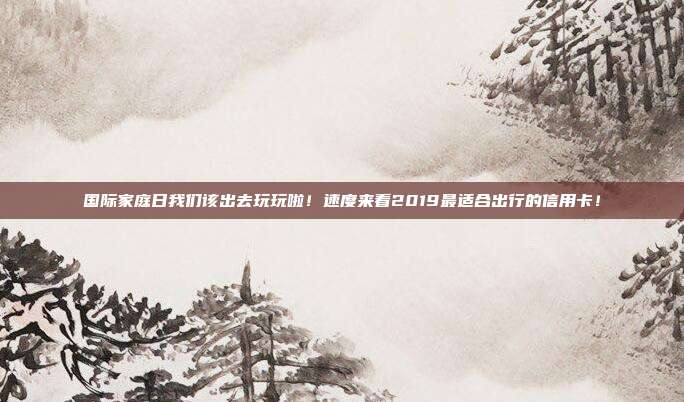 国际家庭日我们该出去玩玩啦！速度来看2019最适合出行的信用卡！