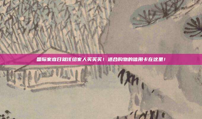 国际家庭日就该给家人买买买！适合购物的信用卡在这里！