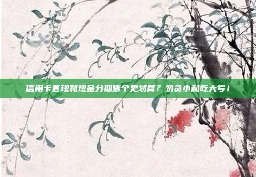 信用卡套现和现金分期哪个更划算?勿贪小利吃大亏!