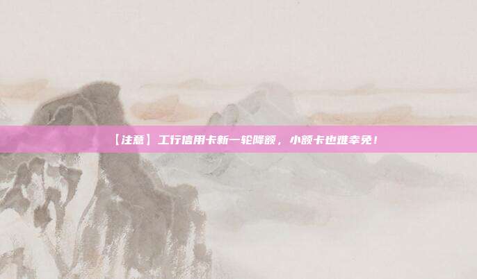 【注意】工行信用卡新一轮降额,小额卡也难幸免!
