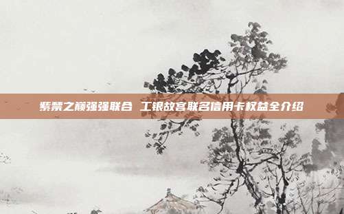紫禁之巅强强联合 工银故宫联名信用卡权益全介绍