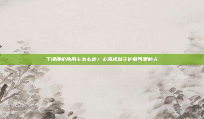 工银医护信用卡怎么样？专属权益守护最可爱的人