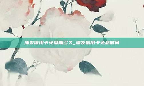 浦发信用卡免息期多久_浦发信用卡免息时间