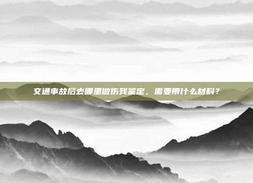 交通事故后去哪里做伤残鉴定,需要带什么材料?