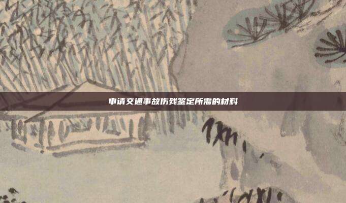 申请交通事故伤残鉴定所需的材料