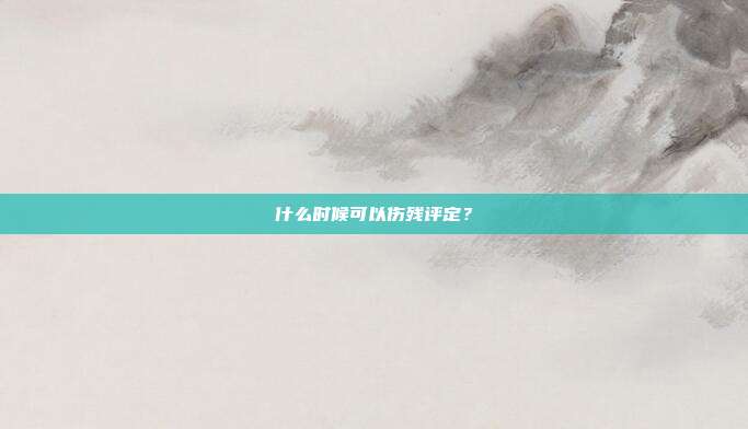 什么时候可以伤残评定？