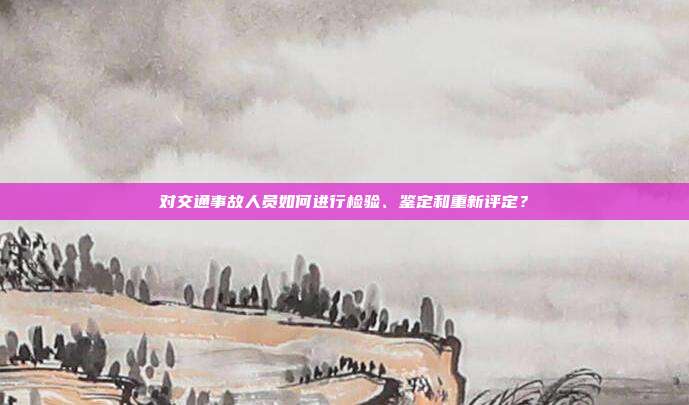 对交通事故人员如何进行检验、鉴定和重新评定?