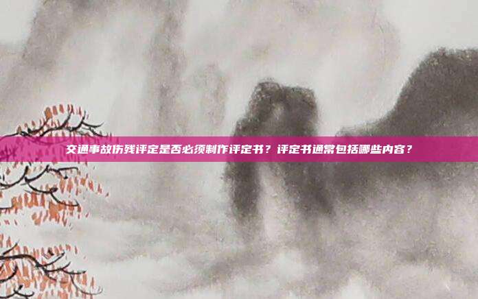 交通事故伤残评定是否必须制作评定书？评定书通常包括哪些内容？