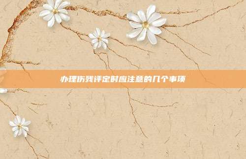 办理伤残评定时应注意的几个事项