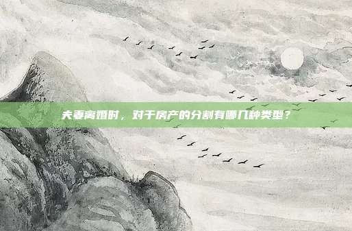 夫妻离婚时,对于房产的分割有哪几种类型?