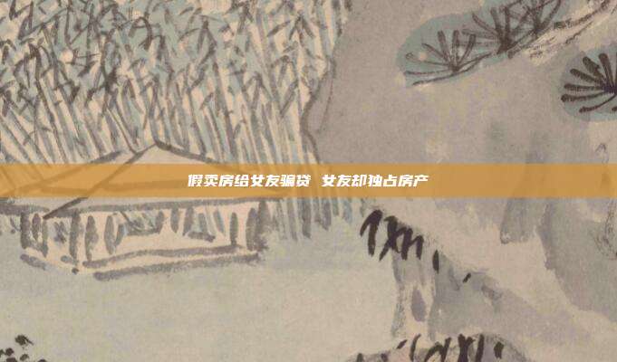 假卖房给女友骗贷 女友却独占房产