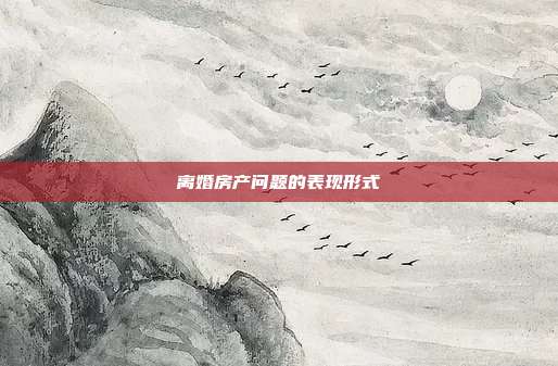 离婚房产问题的表现形式