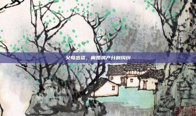 父母出资,离婚房产分割纠纷