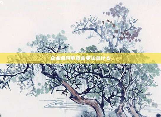企业合同审查需要注意什么