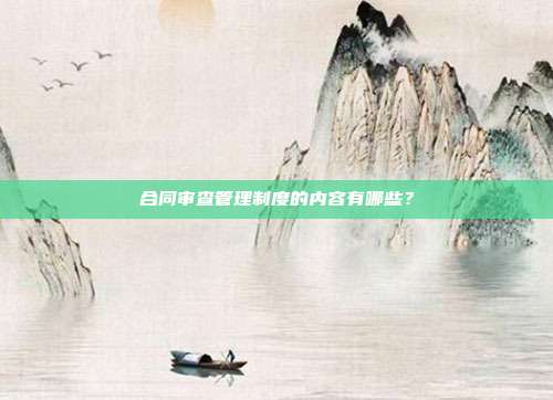 合同审查管理制度的内容有哪些?