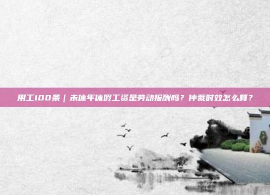 用工100条|未休年休假工资是劳动报酬吗?仲裁时效怎么算?