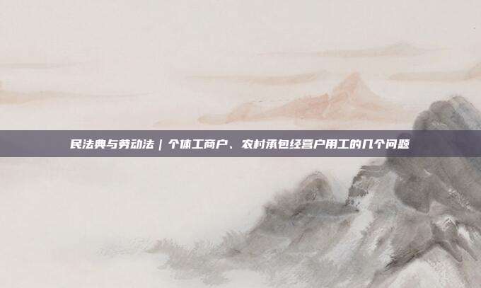 民法典与劳动法|个体工商户、农村承包经营户用工的几个问题