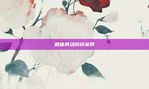 退休劳动纠纷案例