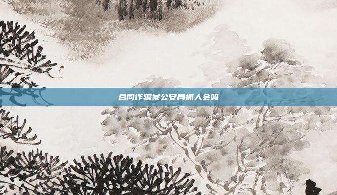 合同诈骗案公安局抓人会吗