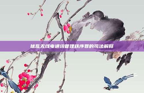 扰乱无线电通讯管理秩序罪的司法解释