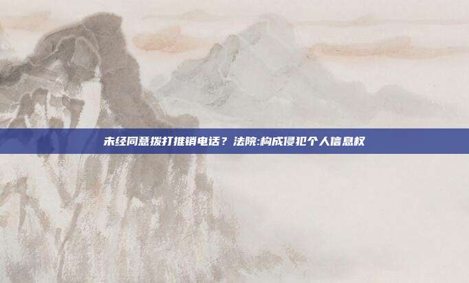 未经同意拨打推销电话?法院:构成侵犯个人信息权